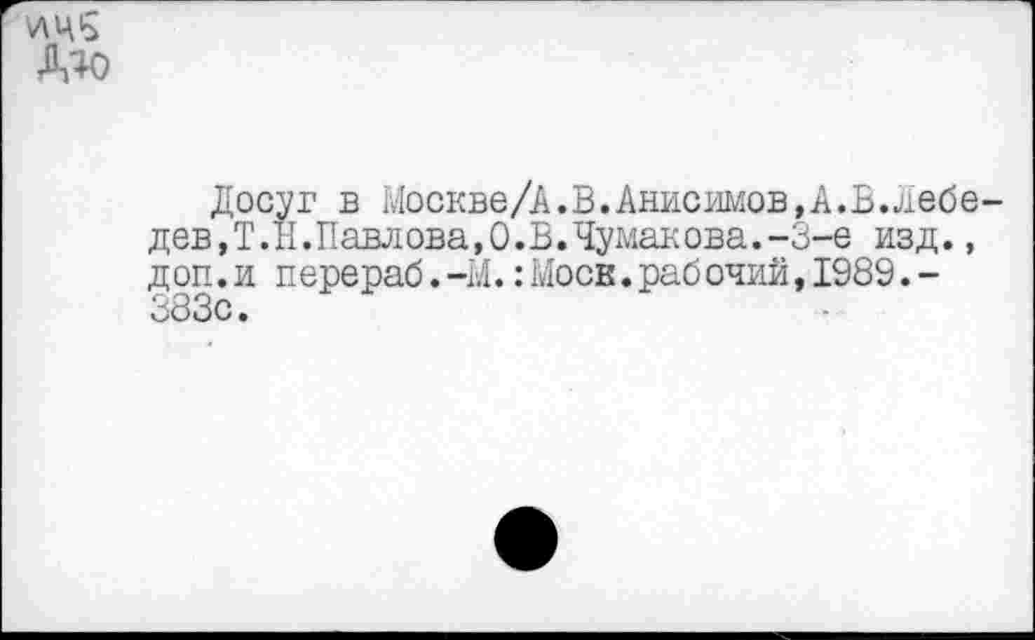 ﻿Досуг в Москве/А.В.Анисимов,А.В.лебе дев,Т.Н.Павлова,©.Б.Чумакова.-3-е изд., доп.и перераб.-М.:Моев.рабочий,1989.-383с.